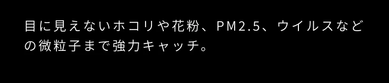 目に見えないホコリや花粉、PM2.5、ウイルスなどの微粒子まで強力キャッチ。