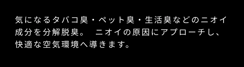 気になるタバコ臭・ペット臭・生活臭などのニオイ成分を分解脱臭。ニオイの原因にアプローチし、快適な空気環境へ導きます。