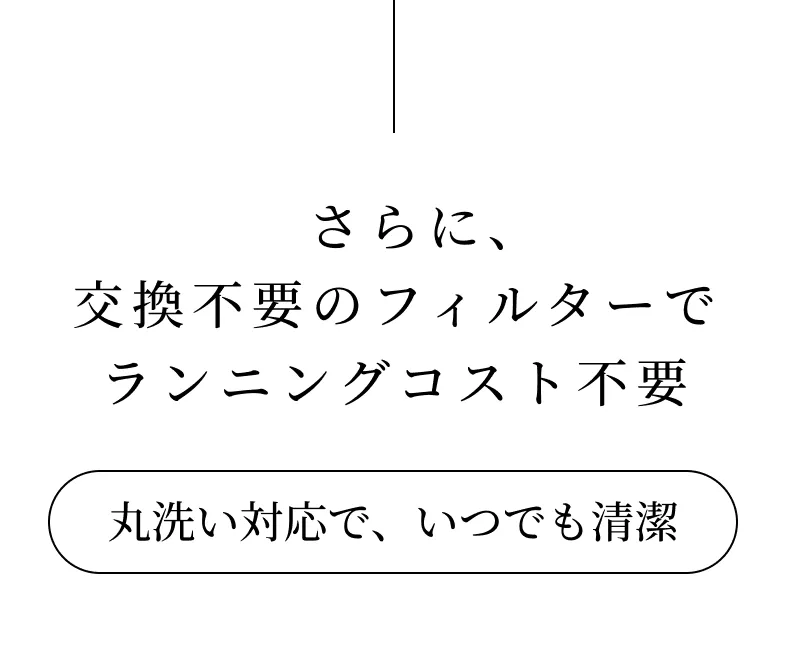 さらに、交換不要のフィルターでランニングコスト不要