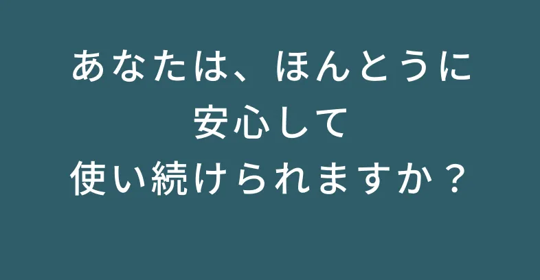 あんたは、本当に安心して使い続けられますか？