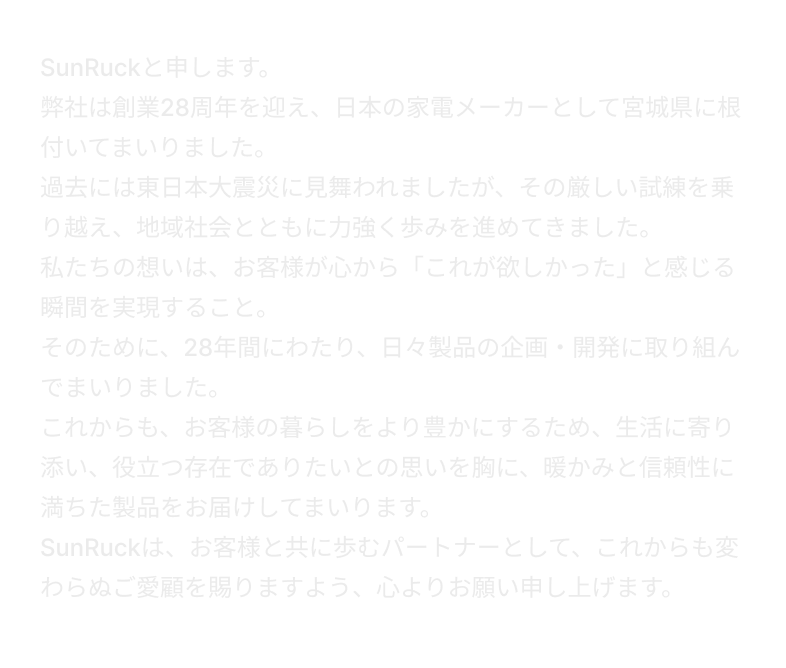 SunRuckと申します。弊社は創業28周年を迎え、日本の家電メーカーとして宮城県に根付いてまいりました。過去には東日本大震災に見舞われましたが、その厳しい試練を乗り越え、地域社会とともに力強く歩みを進めてきました。私たちの想いは、お客様が心から「これが欲しかった」と感じる瞬間を実現すること。そのために、28年間にわたり、日々製品の企画・開発に取り組んでまいりました。これからも、お客様の暮らしをより豊かにするため、生活に寄り添い、役立つ存在でありたいとの思いを胸に、暖かみと信頼性に満ちた製品をお届けしてまいります。SunRuckは、お客様と共に歩むパートナーとして、これからも変わらぬご愛顧を賜りますよう、心よりお願い申し上げます。