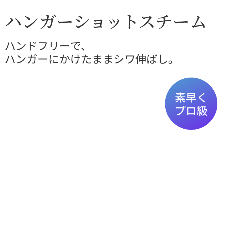 ハンガーショットスチーム ハンドフリーで、ハンガーにかけたままシワ伸ばし。 素早くプロ級