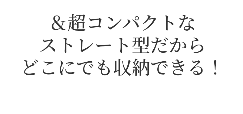 ＆超コンパクトなストレート型だからどこにでも収納できる！