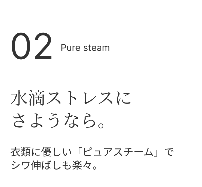 02 Pure steam 水滴ストレスにさようなら。 衣類に優しい「ピュアスチーム」でシワ伸ばしも楽々。