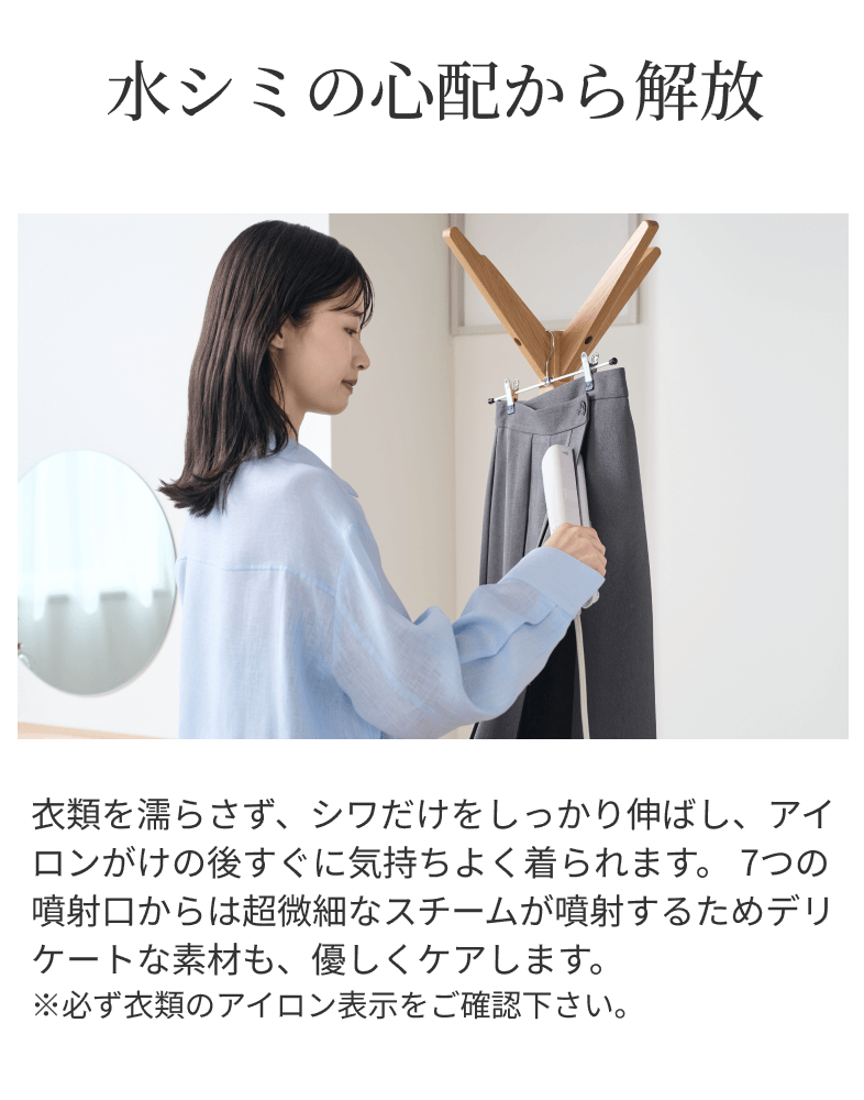 水シミの心配から解放 衣類を濡らさず、シワだけをしっかり伸ばし、アイロンがけの後すぐに気持ちよく着られます。7つの噴射口からは超微細なスチームが噴射するためデリケートな素材も、優しくケアします。※必ず衣類のアイロン表示をご確認下さい。