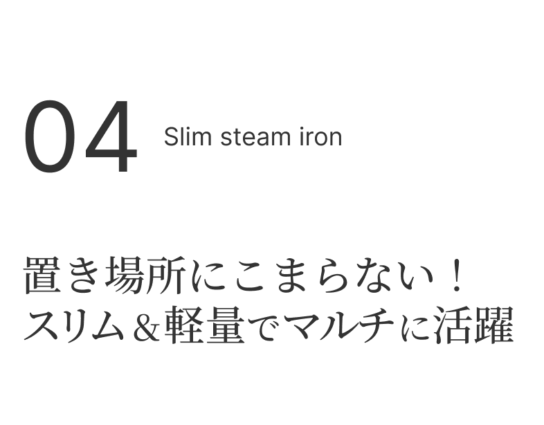 04 Slim steam iron 置き場所にこまらない！スリム＆軽量でマルチに活躍
