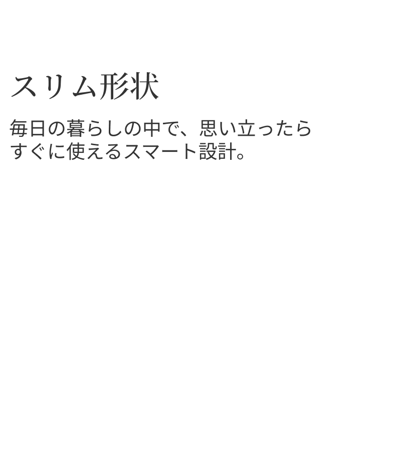 スリム形状 毎日の暮らしの中で、思い立ったらすぐに使えるスマート設計。