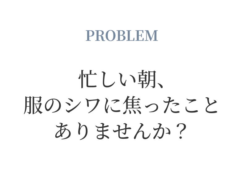 PROBLEM 忙しい朝、服のシワに焦ったことありませんか？