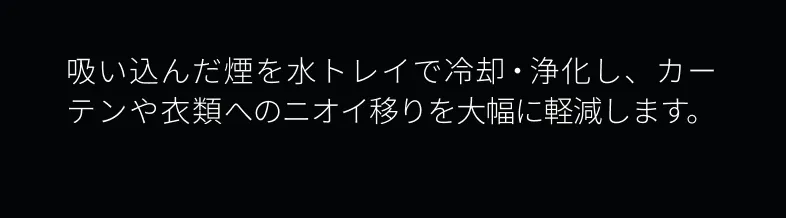 吸い込んだ煙を水トレイで冷却・浄化し、カーテンや衣類への臭い移りを大幅に軽減します。