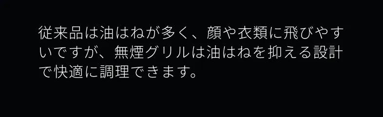 従来品は油はねが多く、顔や衣類に飛びやすいですが、無煙グリルの油はねを抑える設計で快適に調理できます。
